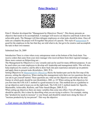 Peter Drucker 1
Peter F. Drucker developed the "Management by Objectives Theory". This theory presents an
objective that needs to be accomplished. A manager will receive an objective and break it down into
achievable goals. The Manager will then delegate employees on what tasks should be done. Once all
tasks are complete the project will fit together like pieces of a puzzle. This style of management is
good for the employee in the fact that they are told what to do, but get to be creative and accomplish
the task in their own manner.
Submitted June 26, 2009
Introduction There is a time when every entrepreneur starts at the bottom of the food chain. You
receive orders that came from your store manager who received them from their regional manager ...
Show more content on Helpwriting.net ...
The Management by Objective's is very versatile and can be used for many different purposes. It can
be used when you want employees to develop self–leadership and management skills. This will also
help employees be creative; and be able to draw back into past experience and pick up on patterns
and apply them to present tasks (Kotelnikov, 2001, ¶ 5).
Setting Objectives In Management by Objectives theory the hardest part can be the first step of the
process, setting the objectives. When starting this management style there are two questions that you
can ask to get yourself started. These questions are; what are the objectives and what are the time
frames in which goals should be met (Kotelnikov, 2001, p. 2)? When setting up the objectives for
you first time the S.M.A.R.T. method is a good resource to use. This method acts as a guideline to
set up objectives and to keep you on the right track. The S.M.A.R.T. method stands for: Specific,
Measurable, Achievable, Realistic, and Time–based (Bogue, 2009, ¶ 12).
When setting up objectives there are many variables that come into effect. First off objectives
should be specific; this is done by describing what you are trying to achieve. For example, stating
that "productivity needs to increase" is very broad; and should be stated more along the lines of
"increase productivity by ten percent". This way the objective
... Get more on HelpWriting.net ...
 