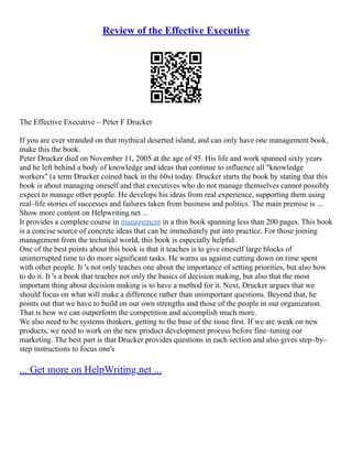 Review of the Effective Executive
The Effective Executive – Peter F Drucker
If you are ever stranded on that mythical deserted island, and can only have one management book,
make this the book.
Peter Drucker died on November 11, 2005 at the age of 95. His life and work spanned sixty years
and he left behind a body of knowledge and ideas that continue to influence all "knowledge
workers" (a term Drucker coined back in the 60s) today. Drucker starts the book by stating that this
book is about managing oneself and that executives who do not manage themselves cannot possibly
expect to manage other people. He develops his ideas from real experience, supporting them using
real–life stories of successes and failures taken from business and politics. The main premise is ...
Show more content on Helpwriting.net ...
It provides a complete course in management in a thin book spanning less than 200 pages. This book
is a concise source of concrete ideas that can be immediately put into practice. For those joining
management from the technical world, this book is especially helpful.
One of the best points about this book is that it teaches is to give oneself large blocks of
uninterrupted time to do more significant tasks. He warns us against cutting down on time spent
with other people. It 's not only teaches one about the importance of setting priorities, but also how
to do it. It 's a book that teaches not only the basics of decision making, but also that the most
important thing about decision making is to have a method for it. Next, Drucker argues that we
should focus on what will make a difference rather than unimportant questions. Beyond that, he
points out that we have to build on our own strengths and those of the people in our organization.
That is how we can outperform the competition and accomplish much more.
We also need to be systems thinkers, getting to the base of the issue first. If we are weak on new
products, we need to work on the new product development process before fine–tuning our
marketing. The best part is that Drucker provides questions in each section and also gives step–by–
step instructions to focus one's
... Get more on HelpWriting.net ...
 