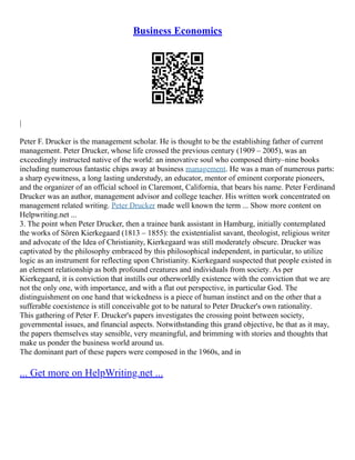 Business Economics
|
Peter F. Drucker is the management scholar. He is thought to be the establishing father of current
management. Peter Drucker, whose life crossed the previous century (1909 – 2005), was an
exceedingly instructed native of the world: an innovative soul who composed thirty–nine books
including numerous fantastic chips away at business management. He was a man of numerous parts:
a sharp eyewitness, a long lasting understudy, an educator, mentor of eminent corporate pioneers,
and the organizer of an official school in Claremont, California, that bears his name. Peter Ferdinand
Drucker was an author, management advisor and college teacher. His written work concentrated on
management related writing. Peter Drucker made well known the term ... Show more content on
Helpwriting.net ...
3. The point when Peter Drucker, then a trainee bank assistant in Hamburg, initially contemplated
the works of Sören Kierkegaard (1813 – 1855): the existentialist savant, theologist, religious writer
and advocate of the Idea of Christianity, Kierkegaard was still moderately obscure. Drucker was
captivated by the philosophy embraced by this philosophical independent, in particular, to utilize
logic as an instrument for reflecting upon Christianity. Kierkegaard suspected that people existed in
an element relationship as both profound creatures and individuals from society. As per
Kierkegaard, it is conviction that instills our otherworldly existence with the conviction that we are
not the only one, with importance, and with a flat out perspective, in particular God. The
distinguishment on one hand that wickedness is a piece of human instinct and on the other that a
sufferable coexistence is still conceivable got to be natural to Peter Drucker's own rationality.
This gathering of Peter F. Drucker's papers investigates the crossing point between society,
governmental issues, and financial aspects. Notwithstanding this grand objective, be that as it may,
the papers themselves stay sensible, very meaningful, and brimming with stories and thoughts that
make us ponder the business world around us.
The dominant part of these papers were composed in the 1960s, and in
... Get more on HelpWriting.net ...
 