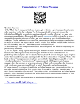 Characteristics Of A Good Manager
Questions Respond:
1) The "Must–Have" managerial skills are six concepts of abilities a good manager should have in
order to perform well in the workplace. The first managerial skill is teamwork because the
individual should be able to contribute, negotiate and resolve conflict effectively in a team with
others members and leaders. The second skills are self–management which is the ability to have a
strong ethical reasoning, tolerance of others and most important to meet the obligations of the
workplace. Thirdly, leadership forms part of the management skills because managers need to have
the ability to influence and support people in order to make them perform multiple tasks. Similarity,
the critical thinking plays an ... Show more content on Helpwriting.net ...
As well as having a safer workplace environment where obligations and duties are responsibly and
professionally performed.
2) The McGregor 's theory explains how managers interact with others in the social environment of
the workplace. McGregor classifies how managers interact with their worker behavior and
productivity in the workplace into two beliefs, theories; theory X is when managers expect people to
dislike the work and when people are irresponsible that does not meet their obligations. On the other
hand, in theory Y managers assume people are responsible for their obligations, capable of work
with other and creative. Therefore, theory Y creates more self–fulfilling prophecies because
managers allow the employee to have more autonomy of their work. workers have the freedom to
work with less pressure; working efficiently to satisfy the complex and ambiguous tasks.
Of course, theory X is most experienced in the workplace because many managers do not have an
education preparation that allow them to understand their workers. Nowadays managers want to
prove themselves treating other unequal. This creates so many inequalities in the workplace because
managers have a command control over the worker instead of giving them more autonomy of their
work to be more innovative.
3) An ethical dilemma is a situation with an undesirable or unpleasant choice that
... Get more on HelpWriting.net ...
 