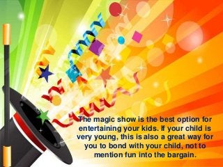 The magic show is the best option for
entertaining your kids. If your child is
very young, this is also a great way for
you to bond with your child, not to
mention fun into the bargain.
 