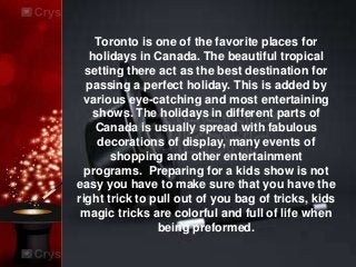 Toronto is one of the favorite places for
holidays in Canada. The beautiful tropical
setting there act as the best destination for
passing a perfect holiday. This is added by
various eye-catching and most entertaining
shows. The holidays in different parts of
Canada is usually spread with fabulous
decorations of display, many events of
shopping and other entertainment
programs. Preparing for a kids show is not
easy you have to make sure that you have the
right trick to pull out of you bag of tricks, kids
magic tricks are colorful and full of life when
being preformed.
 