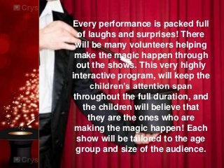 Every performance is packed full
of laughs and surprises! There
will be many volunteers helping
make the magic happen through
out the shows. This very highly
interactive program, will keep the
children’s attention span
throughout the full duration, and
the children will believe that
they are the ones who are
making the magic happen! Each
show will be tailored to the age
group and size of the audience.
 