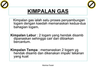 F T ra n sf o                                                                            F T ra n sf o
          PD                   rm                                                                  PD                   rm
      Y                                                                                        Y
 Y




                                                                                          Y
                                er




                                                                                                                         er
ABB




                                                                                         ABB
                          y




                                                                                                                   y
                       bu




                                                                                                                bu
                                    2.0




                                                                                                                             2.0
                     to




                                                                                                              to
                  re




                                                                                                           re
                he




                                                                                                         he
           k




                                                                                                    k
          lic




                                                                                                   lic
      C




                                                                                               C
      w                        om                                                              w                        om
  w




                                                                                           w
          w.                                                                                       w.
               A B B Y Y.c                                                                              A B B Y Y.c




                                                    KIMPALAN GAS
                                           Kimpalan gas ialah satu proses penyambungan
                                           logam dengan kaedah memanaskan kedua-dua
                                           bahagian logam.

                                          Kimpalan Lebur : 2 logam yang hendak disamb
                                            dipanaskan sehingga cair dan dibiarkan
                                            bercantum.

                                          Kimpalan Tempa : memanaskan 2 logam yg
                                            hendak disamb dan dikenakan impak/ tekanan
                                            yang kuat

                                                             Mokhtar Padeli
 