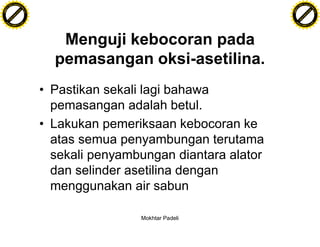 F T ra n sf o                                                                     F T ra n sf o
          PD                   rm                                                           PD                   rm
      Y                                                                                 Y
 Y




                                                                                   Y
                                er




                                                                                                                  er
ABB




                                                                                  ABB
                          y




                                                                                                            y
                       bu




                                                                                                         bu
                                    2.0




                                                                                                                      2.0
                     to




                                                                                                       to
                  re




                                                                                                    re
                he




                                                                                                  he
           k




                                                                                             k
          lic




                                                                                            lic
      C




                                                                                        C
      w                        om                                                       w                        om
  w




                                                                                    w
          w.                                                                                w.
               A B B Y Y.c                                                                       A B B Y Y.c




                                             Menguji kebocoran pada
                                            pemasangan oksi-asetilina.
                                          • Pastikan sekali lagi bahawa
                                            pemasangan adalah betul.
                                          • Lakukan pemeriksaan kebocoran ke
                                            atas semua penyambungan terutama
                                            sekali penyambungan diantara alator
                                            dan selinder asetilina dengan
                                            menggunakan air sabun

                                                          Mokhtar Padeli
 