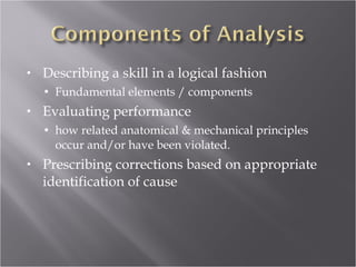 Describing a skill in a logical fashion Fundamental elements / components  Evaluating performance how related anatomical & mechanical principles occur and/or have been violated. Prescribing corrections based on appropriate identification of cause 