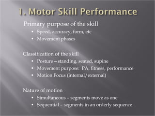 Primary purpose of the skill Speed, accuracy, form, etc Movement phases Classification of the skill Posture—standing, seated, supine Movement purpose:  PA, fitness, performance Motion Focus (internal /external) Nature of motion Simultaneous – segments move as one Sequential – segments in an orderly sequence 