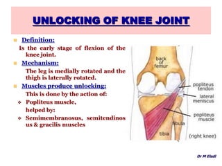 UNLOCKING OF KNEE JOINT
Dr M Eladl
 Definition:
Is the early stage of flexion of the
knee joint.
 Mechanism:
The leg is medially rotated and the
thigh is laterally rotated.
 Muscles produce unlocking:
This is done by the action of:
 Popliteus muscle,
helped by:
 Semimembranosus, semitendinos
us & gracilis muscles
 