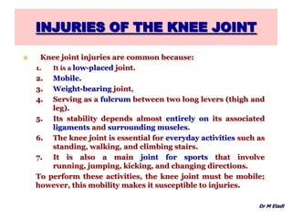 INJURIES OF THE KNEE JOINT
 Knee joint injuries are common because:
1. It is a low-placed joint.
2. Mobile.
3. Weight-bearing joint,
4. Serving as a fulcrum between two long levers (thigh and
leg).
5. Its stability depends almost entirely on its associated
ligaments and surrounding muscles.
6. The knee joint is essential for everyday activities such as
standing, walking, and climbing stairs.
7. It is also a main joint for sports that involve
running, jumping, kicking, and changing directions.
To perform these activities, the knee joint must be mobile;
however, this mobility makes it susceptible to injuries.
Dr M Eladl
 