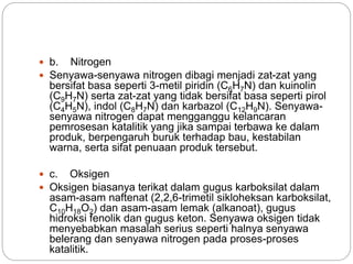  b. Nitrogen 
 Senyawa-senyawa nitrogen dibagi menjadi zat-zat yang 
bersifat basa seperti 3-metil piridin (C6H7N) dan kuinolin 
(C9H7N) serta zat-zat yang tidak bersifat basa seperti pirol 
(C4H5N), indol (C8H7N) dan karbazol (C12H9N). Senyawa-senyawa 
nitrogen dapat mengganggu kelancaran 
pemrosesan katalitik yang jika sampai terbawa ke dalam 
produk, berpengaruh buruk terhadap bau, kestabilan 
warna, serta sifat penuaan produk tersebut. 
 c. Oksigen 
 Oksigen biasanya terikat dalam gugus karboksilat dalam 
asam-asam naftenat (2,2,6-trimetil sikloheksan karboksilat, 
C10H18O2) dan asam-asam lemak (alkanoat), gugus 
hidroksi fenolik dan gugus keton. Senyawa oksigen tidak 
menyebabkan masalah serius seperti halnya senyawa 
belerang dan senyawa nitrogen pada proses-proses 
katalitik. 
 