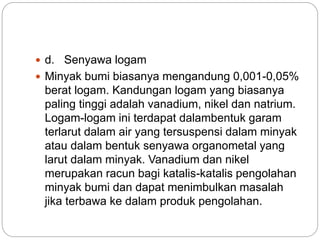  d. Senyawa logam 
 Minyak bumi biasanya mengandung 0,001-0,05% 
berat logam. Kandungan logam yang biasanya 
paling tinggi adalah vanadium, nikel dan natrium. 
Logam-logam ini terdapat dalambentuk garam 
terlarut dalam air yang tersuspensi dalam minyak 
atau dalam bentuk senyawa organometal yang 
larut dalam minyak. Vanadium dan nikel 
merupakan racun bagi katalis-katalis pengolahan 
minyak bumi dan dapat menimbulkan masalah 
jika terbawa ke dalam produk pengolahan. 
 