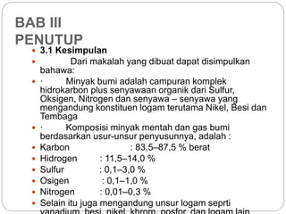 BAB III 
PENUTUP 
 3.1 Kesimpulan 
 Dari makalah yang dibuat dapat disimpulkan 
bahawa: 
 · Minyak bumi adalah campuran komplek 
hidrokarbon plus senyawaan organik dari Sulfur, 
Oksigen, Nitrogen dan senyawa – senyawa yang 
mengandung konstituen logam terutama Nikel, Besi dan 
Tembaga 
 · Komposisi minyak mentah dan gas bumi 
berdasarkan usur-unsur penyusunnya, adalah : 
 Karbon : 83,5–87,5 % berat 
 Hidrogen : 11,5–14,0 % 
 Sulfur : 0,1–3,0 % 
 Osigen : 0,1–1,0 % 
 Nitrogen : 0,01–0,3 % 
 Selain itu juga mengandung unsur logam seprti 
vanadium, besi, nikel, khrom, posfor, dan logam lain 
 