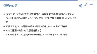 GitOpsと  
36
● (アプリケーションを含む)全て リソース 変更や運用に対して、コマンド
ラインを用いずgit経由から行うことでコードとして履歴管理をしようという思
想
● 不具合があっても原因 追求が行えるうえ、ロールバックが容易
● K8s 運用でそういった思想を使おう
○ K8s すべて 設定がmanifestとしてコード化されているため
 
 