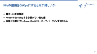 K8s 運用をGitOpsにすると何が嬉しいか 
47
● 集中した権限管理
● kubectlでdeployする必要がない安心感
● 実際に今動いているmanifestがコード上でバージョン管理される
 