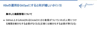 K8s 運用をGitOpsにすると何が嬉しいか(1/3) 
集中した権限管理について
● GitHub上からKickされるCircleCIにさえ権限がついていれ 人間につけ
る権限を細分化する必要がなくなる(正確に 細分化する必要が薄くなる)
 