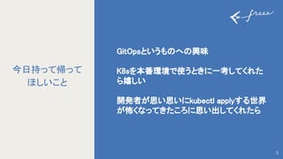 GitOpsというも へ 興味 
 
K8sを本番環境で使うときに一考してくれた
ら嬉しい 
 
開発者が思い思いにkubectl applyする世界
が怖くなってきたころに思い出してくれたら 
5
今日持って帰って
ほしいこと
 