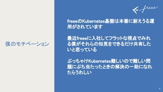 freee Kubernetes基盤 本番に耐えうる運
用がされています 
 
最近freeeに入社してフラットな視点でみれ
る僕がそれら 知見をできるだけ共有した
いと思っている 
 
ぶっちゃけKubernetes難しい で難しい問
題にぶち当たったとき 解決 一助になれ
たらうれしい 
6
僕 モチベーション
 