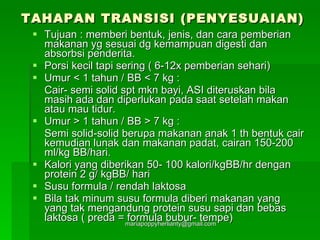 TAHAPAN TRANSISI (PENYESUAIAN) Tujuan : memberi bentuk, jenis, dan cara pemberian makanan yg sesuai dg kemampuan digesti dan absorbsi penderita.  Porsi kecil tapi sering ( 6-12x pemberian sehari) Umur < 1 tahun / BB < 7 kg : Cair- semi solid spt mkn bayi, ASI diteruskan bila masih ada dan diperlukan pada saat setelah makan atau mau tidur. Umur > 1 tahun / BB > 7 kg : Semi solid-solid berupa makanan anak 1 th bentuk cair kemudian lunak dan makanan padat, cairan 150-200 ml/kg BB/hari. Kalori yang diberikan 50- 100 kalori/kgBB/hr dengan protein 2 g/ kgBB/ hari Susu formula / rendah laktosa Bila tak minum susu formula diberi makanan yang yang tak mengandung protein susu sapi dan bebas laktosa ( preda = formula bubur- tempe) 