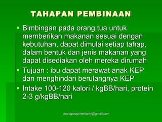 TAHAPAN PEMBINAAN Bimbingan pada orang tua untuk memberikan makanan sesuai dengan kebutuhan, dapat dimulai setiap tahap, dalam bentuk dan jenis makanan yang dapat disediakan oleh mereka dirumah Tujuan : ibu dapat merawat anak KEP dan menghindari berulangnya KEP Intake 100-120 kalori / kgBB/hari, protein 2-3 g/kgBB/hari 