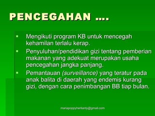 PENCEGAHAN …. Mengikuti program KB untuk mencegah kehamilan terlalu kerap. Penyuluhan/pendidikan gizi tentang pemberian makanan yang adekuat merupakan usaha pencegahan jangka panjang. Pemantauan  (surveillance)  yang teratur pada anak balita di daerah yang endemis kurang gizi, dengan cara penimbangan BB tiap bulan. 