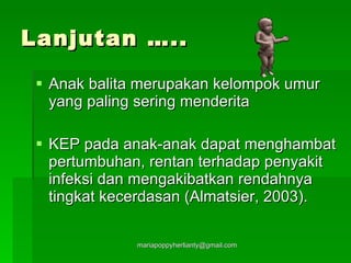 Lanjutan ….. Anak balita merupakan kelompok umur yang paling sering menderita KEP pada anak-anak dapat menghambat pertumbuhan, rentan terhadap penyakit infeksi dan mengakibatkan rendahnya tingkat kecerdasan (Almatsier, 2003). 