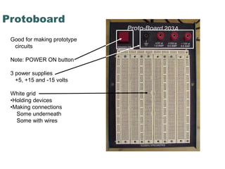 Protoboard
Good for making prototype
circuits
Note: POWER ON button
3 power supplies
+5, +15 and -15 volts
White grid
•Holding devices
•Making connections
Some underneath
Some with wires
 