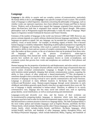 Language
Language is the ability to acquire and use complex systems of communication, particularly
the human ability to do so, and a language is any specific example of such a system. The scientific
study of language is called linguistics. Questions concerning the philosophy of language, such as
whether words can represent experience, have been debated since Gorgias and Plato in Ancient
Greece. Thinkers such as Rousseau have argued that language originated from emotions while
others like Kant have held that it originated from rational and logical thought. 20th-century
philosophers such as Wittgenstein argued that philosophy is really the study of language. Major
figures in linguistics include Ferdinand de Saussure and Noam Chomsky.
Estimates of the number of languages in the world vary between 5,000 and 7,000. However, any
precise estimate depends on a partly arbitrary distinction between languages and dialects. Natural
languages are spoken or signed, but any language can be encoded into secondary media using
auditory, visual, or tactile stimuli – for example, in whistling, signed, or braille. This is because
human language is modality-independent. Depending on philosophical perspectives regarding the
definition of language and meaning, when used as a general concept, "language" may refer to
the cognitive ability to learn and use systems of complex communication, or to describe the set of
rules that makes up these systems, or the set of utterances that can be produced from those rules.
All languages rely on the process of semiosis to relate signs to
particular meanings. Oral, manual and tactile languages contain a phonological system that
governs how symbols are used to form sequences known as words or morphemes, and
a syntactic system that governs how words and morphemes are combined to form phrases and
utterances.
Human language has the properties of productivity and displacement, and relies entirely on social
convention and learning. Its complex structure affords a much wider range of expressions than any
known system of animal communication. Language is thought to have originated when
early hominins started gradually changing their primate communication systems, acquiring the
ability to form a theory of other minds and a shared intentionality.[1][2]
This development is
sometimes thought to have coincided with an increase in brain volume, and many linguists see the
structures of language as having evolved to serve specific communicative and social functions.
Language is processed in many different locations in the human brain, but especially
in Broca's and Wernicke's areas. Humans acquire language through social interaction in early
childhood, and children generally speak fluently when they are approximately three years old. The
use of language is deeply entrenched in human culture. Therefore, in addition to its strictly
communicative uses, language also has many social and cultural uses, such as signifying
group identity, social stratification, as well as social grooming and entertainment.
Languages evolve and diversify over time, and the history of their evolution can
be reconstructed by comparing modern languages to determine which traits their ancestral
languages must have had in order for the later developmental stages to occur. A group of languages
that descend from a common ancestor is known as a language family. The Indo-European family is
the most widely spoken and includes languages such as English, Russian, and Hindi; the Sino-
Tibetan family, which includes Mandarin and the other Chinese languages, and Tibetan; the Afro-
Asiatic family, which includes Arabic, Somali, and Hebrew; the Bantu languages, which
include Swahili, and Zulu, and hundreds of other languages spoken throughout Africa; and
the Malayo-Polynesian languages, which include Indonesian, Malay, Tagalog, and hundreds of
 