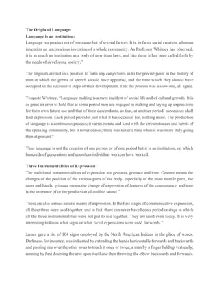 The Origin of Language:
Language is an institution:
Language is a product not of one cause but of several factors. It is, in fact a social creation, a human
invention an unconscious invention of a whole community. As Professor Whitney has observed,
it is as much an institution as a body of unwritten laws, and like these it has been called forth by
the needs of developing society.”
The linguists are not in a position to form any conjectures as to the precise point in the history of
man at which the germs of speech should have appeared, and the time which they should have
occupied in the successive steps of their development. That the process was a slow one, all agree.
To quote Whitney, “Language making is a mere incident of social life and of cultural growth. It is
as great an error to hold that at some period men are engaged in making and laying up expressions
for their own future use and that of their descendants, as that, at another period, succession shall
find expression. Each period provides just what it has occasion for, nothing more. The production
of language is a continuous process; it varies in rate and kind with the circumstances and habits of
the speaking community, but it never ceases; there was never a time when it was more truly going
than at present.”
Thus language is not the creation of one person or of one period but it is an institution, on which
hundreds of generations and countless individual workers have worked.
Three Instrumentalities of Expression:
The traditional instrumentalities of expression are gestures, grimace and tone. Gesture means the
changes of the position of the various parts of the body, especially of the most mobile parts, the
arms and hands; grimace means the change of expression of features of the countenance, and tone
is the utterance of or the production of audible sound.”
These are also termed natural means of expression. In the first stages of communicative expression,
all these three were used together, and in fact, there can never have been a period or stage in which
all the three instrumentalities were not put to use together. They are used even today. It is very
interesting to know what signs or what facial expressions were used for words.”
James gave a list of 104 signs employed by the North American Indians in the place of words.
Darkness, for instance, was indicated by extending the hands horizontally forwards and backwards
and passing one over the other so as to touch it once or twice; a man by a finger held up vertically;
running by first doubling the arm upon itself and then throwing the elbow backwards and forwards.
 