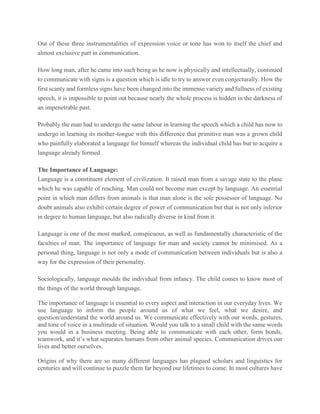 Out of these three instrumentalities of expression voice or tone has won to itself the chief and
almost exclusive part in communication.
How long man, after he came into such being as he now is physically and intellectually, continued
to communicate with signs is a question which is idle to try to answer even conjecturally. How the
first scanty and formless signs have been changed into the immense variety and fullness of existing
speech, it is impossible to point out because nearly the whole process is hidden in the darkness of
an impenetrable past.
Probably the man had to undergo the same labour in learning the speech which a child has now to
undergo in learning its mother-tongue with this difference that primitive man was a grown child
who painfully elaborated a language for himself whereas the individual child has but to acquire a
language already formed.
The Importance of Language:
Language is a constituent element of civilization. It raised man from a savage state to the plane
which he was capable of reaching. Man could not become man except by language. An essential
point in which man differs from animals is that man alone is the sole possessor of language. No
doubt animals also exhibit certain degree of power of communication but that is not only inferior
in degree to human language, but also radically diverse in kind from it.
Language is one of the most marked, conspicuous, as well as fundamentally characteristic of the
faculties of man. The importance of language for man and society cannot be minimised. As a
personal thing, language is not only a mode of communication between individuals but is also a
way for the expression of their personality.
Sociologically, language moulds the individual from infancy. The child comes to know most of
the things of the world through language.
The importance of language is essential to every aspect and interaction in our everyday lives. We
use language to inform the people around us of what we feel, what we desire, and
question/understand the world around us. We communicate effectively with our words, gestures,
and tone of voice in a multitude of situation. Would you talk to a small child with the same words
you would in a business meeting. Being able to communicate with each other, form bonds,
teamwork, and it’s what separates humans from other animal species. Communication drives our
lives and better ourselves.
Origins of why there are so many different languages has plagued scholars and linguistics for
centuries and will continue to puzzle them far beyond our lifetimes to come. In most cultures have
 
