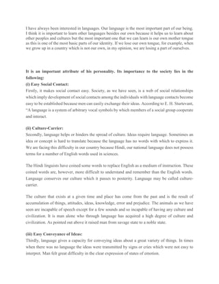 I have always been interested in languages. Our language is the most important part of our being.
I think it is important to learn other languages besides our own because it helps us to learn about
other peoples and cultures but the most important one that we can learn is our own mother tongue
as this is one of the most basic parts of our identity. If we lose our own tongue, for example, when
we grow up in a country which is not our own, in my opinion, we are losing a part of ourselves.
It is an important attribute of his personality. Its importance to the society lies in the
following:
(i) Easy Social Contact:
Firstly, it makes social contact easy. Society, as we have seen, is a web of social relationships
which imply development of social contacts among the individuals with language contacts become
easy to be established because men can easily exchange their ideas. According to E. H. Sturtevant,
“A language is a system of arbitrary vocal symbols by which members of a social group cooperate
and interact.
(ii) Culture-Carrier:
Secondly, language helps or hinders the spread of culture. Ideas require language. Sometimes an
idea or concept is hard to translate because the language has no words with which to express it.
We are facing this difficulty in our country because Hindi, our national language does not possess
terms for a number of English words used in sciences.
The Hindi linguists have coined some words to replace English as a medium of instruction. These
coined words are, however, more difficult to understand and remember than the English words.
Language conserves our culture which it passes to posterity. Language may be called culture-
carrier.
The culture that exists at a given time and place has come from the past and is the result of
accumulation of things, attitudes, ideas, knowledge, error and prejudice. The animals as we have
seen are incapable of speech except for a few sounds and so incapable of having any culture and
civilization. It is man alone who through language has acquired a high degree of culture and
civilization. As pointed out above it raised man from savage state to a noble state.
(iii) Easy Conveyance of Ideas:
Thirdly, language gives a capacity for conveying ideas about a great variety of things. In times
when there was no language the ideas were transmitted by signs or cries which were not easy to
interpret. Man felt great difficulty in the clear expression of states of emotion.
 