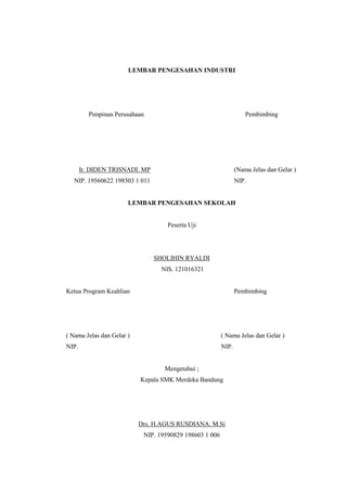 LEMBAR PENGESAHAN INDUSTRI 
Pimpinan Perusahaan Pembimbing 
Ir. DIDEN TRISNADI. MP (Nama Jelas dan Gelar ) 
NIP. 19560622 198503 1 011 NIP. 
LEMBAR PENGESAHAN SEKOLAH 
Peserta Uji 
SHOLIHIN RYALDI 
NIS. 121016321 
Ketua Program Keahlian Pembimbing 
( Nama Jelas dan Gelar ) ( Nama Jelas dan Gelar ) 
NIP. NIP. 
Mengetahui ; 
Kepala SMK Merdeka Bandung 
Drs. H.AGUS RUSDIANA. M.Si 
NIP. 19590829 198603 1 006 
 