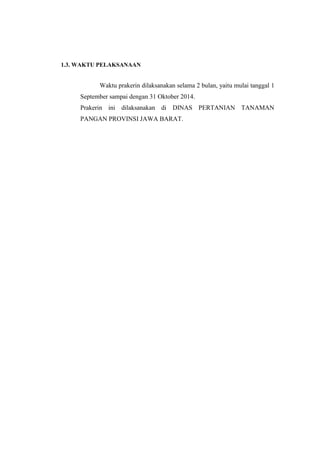 1.3. WAKTU PELAKSANAAN 
Waktu prakerin dilaksanakan selama 2 bulan, yaitu mulai tanggal 1 
September sampai dengan 31 Oktober 2014. 
Prakerin ini dilaksanakan di DINAS PERTANIAN TANAMAN 
PANGAN PROVINSI JAWA BARAT. 
 