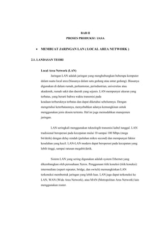BAB II 
PROSES PRODUKSI / JASA 
 MEMBUAT JARINGAN LAN ( LOCAL AREA NETWORK ) 
2.1. LANDASAN TEORI 
Local Area Network (LAN) 
Jaringan LAN adalah jaringan yang menghubungkan beberapa komputer 
dalam suatu local area (biasanya dalam satu gedung atau antar gedung). Biasanya 
digunakan di dalam rumah, perkantoran, perindustrian, universitas atau 
akademik, rumah sakit dan daerah yang sejenis. LAN mempunyai ukuran yang 
terbatas, yang berarti bahwa waktu transmisi pada 
keadaan terburuknya terbatas dan dapat diketahui sebelumnya. Dengan 
mengetahui keterbatasnnya, menyebabkan adanya kemungkinan untuk 
menggunakan jenis desain tertentu. Hal ini juga memudahkan manajemen 
jaringan. 
LAN seringkali menggunakan teknologih transmisi kabel tunggal. LAN 
tradisional beroperasi pada kecepatan mulai 10 sampai 100 Mbps (mega 
bit/detik) dengan delay rendah (puluhan mikro second) dan mempunyai faktor 
kesalahan yang kecil. LAN-LAN modern dapat beroperasi pada kecepatan yang 
lebih tinggi, sampai ratusan megabit/detik. 
Sistem LAN yang sering digunakan adalah system Ethernet yang 
dikembangkan oleh perusahaan Xerox. Penggunaan titik koneksi (titik koneksi) 
intermediate (sepert repeater, bridge, dan switch) memungkinkan LAN 
terkoneksi membentuk jaringan yang lebih luas. LAN juga dapat terkoneksi ke 
LAN, WAN (Wide Area Network), atau MAN (Metropolitan Area Network) lain 
menggunakan router. 
 