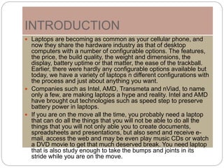 INTRODUCTION
 Laptops are becoming as common as your cellular phone, and
now they share the hardware industry as that of desktop
computers with a number of configurable options. The features,
the price, the build quality, the weight and dimensions, the
display, battery uptime or that matter, the ease of the trackball.
Earlier, there were hardly any configurable options available but
today, we have a variety of laptops n different configurations with
the process and just about anything you want.
 Companies such as Intel, AMD, Transmeta and nViad, to name
only a few, are making laptops a hype and reality. Intel and AMD
have brought out technologies such as speed step to preserve
battery power in laptops.
 If you are on the move all the time, you probably need a laptop
that can do all the things that you will not be able to do all the
things that you will not only able you to create documents,
spreadsheets and presentations, but also send and receive e-
mail, access the web and may be even play music CDs or watch
a DVD movie to get that much deserved break. You need laptop
that is also study enough to take the bumps and joints in its
stride while you are on the move.
 