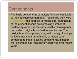 Components
 The basic components of laptops function identically
to their desktop counterparts. Traditionally they were
miniaturized and adapted to mobile use, although as
of the present decade an increasing number of
desktop systems use the same smaller, lower-power
parts which originally evolved for mobile use. The
design bounds on power, size, and cooling of laptops
limit the maximum performance of laptop parts
compared to that of desktop components, although
that difference has increasingly narrowed over recent
years.
 