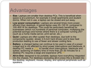 Advantages
 Size: Laptops are smaller than desktop PCs. This is beneficial when
space is at a premium, for example in small apartments and student
dorms. When not in use, a laptop can be closed and put away.
 Low power consumption: Laptops are several times more power-
efficient than desktops. A typical laptop uses 20–120 W, compared to
100–800 W for desktops. This could be particularly beneficial for
businesses (which run hundreds of personal computers, multiplying the
potential savings) and homes where there is a computer running 24/7
(such as a home media server, print server, etc.)
 Quiet: Laptops are often quieter than desktops, due both to the
components (quieter, slower 2.5-inch hard drives) and to less heat
production leading to use of fewer and slower cooling fans.
 Battery: a charged laptop can continue to be used in case of a power
outage and is not affected by short power interruptions and blackouts. A
desktop PC needs a UPS to handle short interruptions, blackouts and
spikes; achieving on-battery time of more than 20–30 minutes for a
desktop PC requires a large and expensive UPS.[52]
 All-in-One: designed to be portable, laptops have everything integrated
into the chassis. For desktops (excluding all-in-ones) this is divided into
the desktop, keyboard, mouse, display, and optional peripherals such as
speakers.
 