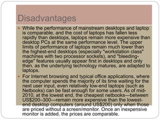 Disadvantages
 While the performance of mainstream desktops and laptop
is comparable, and the cost of laptops has fallen less
rapidly than desktops, laptops remain more expensive than
desktop PCs at the same performance level. The upper
limits of performance of laptops remain much lower than
the highest-end desktops (especially "workstation class"
machines with two processor sockets), and "bleeding-
edge" features usually appear first in desktops and only
then, as the underlying technology matures, are adapted to
laptops.
 For Internet browsing and typical office applications, where
the computer spends the majority of its time waiting for the
next user input, even relatively low-end laptops (such as
Netbooks) can be fast enough for some users. As of mid-
2010, at the lowest end, the cheapest netbooks—between
US$200–300—remain more expensive than the lowest-
end desktop computers (around US$200) only when those
are priced without a screen/monitor. Once an inexpensive
monitor is added, the prices are comparable.
 