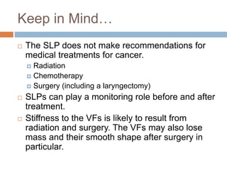 Keep in Mind…
 The SLP does not make recommendations for
medical treatments for cancer.
 Radiation
 Chemotherapy
 Surgery (including a laryngectomy)
 SLPs can play a monitoring role before and after
treatment.
 Stiffness to the VFs is likely to result from
radiation and surgery. The VFs may also lose
mass and their smooth shape after surgery in
particular.
 