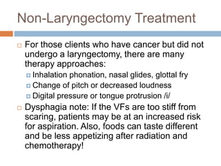 Non-Laryngectomy Treatment
 For those clients who have cancer but did not
undergo a laryngectomy, there are many
therapy approaches:
 Inhalation phonation, nasal glides, glottal fry
 Change of pitch or decreased loudness
 Digital pressure or tongue protrusion /i/
 Dysphagia note: If the VFs are too stiff from
scaring, patients may be at an increased risk
for aspiration. Also, foods can taste different
and be less appetizing after radiation and
chemotherapy!
 