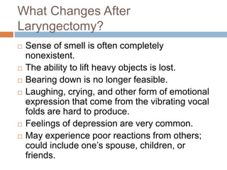 What Changes After
Laryngectomy?
 Sense of smell is often completely
nonexistent.
 The ability to lift heavy objects is lost.
 Bearing down is no longer feasible.
 Laughing, crying, and other form of emotional
expression that come from the vibrating vocal
folds are hard to produce.
 Feelings of depression are very common.
 May experience poor reactions from others;
could include one’s spouse, children, or
friends.
 