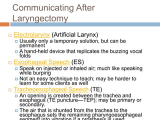 Communicating After
Laryngectomy
 Electrolarynx (Artificial Larynx)
 Usually only a temporary solution, but can be
permanent
 A hand-held device that replicates the buzzing vocal
folds
 Esophageal Speech (ES)
 Speak on injected or inhaled air; much like speaking
while burping
 Not an easy technique to teach; may be harder to
learn for some clients as well
 Tracheoesophageal Speech (TE)
 An opening is created between the trachea and
esophagus (TE puncture—TEP); may be primary or
secondary.
 The air that is shunted from the trachea to the
esophagus sets the remaining pharyngoesophageal
 