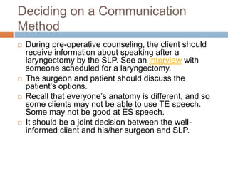 Deciding on a Communication
Method
 During pre-operative counseling, the client should
receive information about speaking after a
laryngectomy by the SLP. See an interview with
someone scheduled for a laryngectomy.
 The surgeon and patient should discuss the
patient’s options.
 Recall that everyone’s anatomy is different, and so
some clients may not be able to use TE speech.
Some may not be good at ES speech.
 It should be a joint decision between the well-
informed client and his/her surgeon and SLP.
 