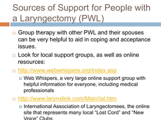 Sources of Support for People with
a Laryngectomy (PWL)
 Group therapy with other PWL and their spouses
can be very helpful to aid in coping and acceptance
issues.
 Look for local support groups, as well as online
resources:
 http://www.webwhispers.org/index.asp
 Web Whispers, a very large online support group with
helpful information for everyone, including medical
professionals
 http://www.larynxlink.com/Main/ial.htm
 International Association of Laryngectomees, the online
site that represents many local “Lost Cord” and “New
 