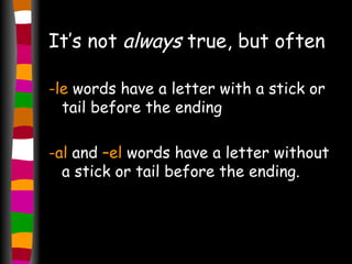 It’s not  always  true, but often -le  words have a letter with a stick or tail before the ending -al  and  –el  words have a letter without a stick or tail before the ending. 