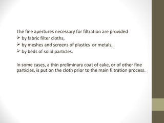 The fine apertures necessary for filtration are provided
 by fabric filter cloths,
 by meshes and screens of plastics or metals,
 by beds of solid particles.
In some cases, a thin preliminary coat of cake, or of other fine
particles, is put on the cloth prior to the main filtration process.
 