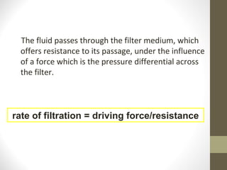 The fluid passes through the filter medium, which
offers resistance to its passage, under the influence
of a force which is the pressure differential across
the filter.
rate of filtration = driving force/resistance
 