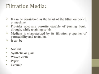 Filtration Media:
 It can be considered as the heart of the filtration device
or machine.
 Provides adequate porosity capable of passing liquid
through, while retaining solids
 Medium is characterized by its filtration properties of
permeability and retention.
 It can be
• Natural
• Synthetic or glass
• Woven cloth
• Paper
• Ceramic
 