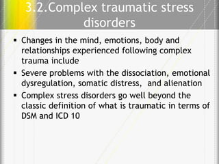 3.2.Complex traumatic stress
disorders
 Changes in the mind, emotions, body and
relationships experienced following complex
trauma include
 Severe problems with the dissociation, emotional
dysregulation, somatic distress, and alienation
 Complex stress disorders go well beyond the
classic definition of what is traumatic in terms of
DSM and ICD 10

 