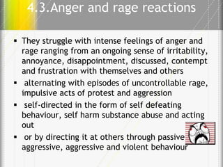 4.3.Anger and rage reactions
 They struggle with intense feelings of anger and
rage ranging from an ongoing sense of irritability,
annoyance, disappointment, discussed, contempt
and frustration with themselves and others
 alternating with episodes of uncontrollable rage,
impulsive acts of protest and aggression
 self-directed in the form of self defeating
behaviour, self harm substance abuse and acting
out
 or by directing it at others through passive
aggressive, aggressive and violent behaviour

 