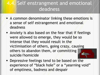 4.4. Self enstrangment and emotional
deadness
 A common denominator linking these emotions is
a sense of self estrangement and emotional
deadness
 Anxiety is also based on the fear that if feelings
were allowed to emerge, they would be so
intense that they would result in the
victimisation of others, going crazy, causing
others to abandon them, or committing
suicide/homicide
 Depressive feelings tend to be based on the
experience of “black hole” or a “yearning void”
of emptiness, badness and despair

 